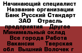 Начинающий специалист › Название организации ­ Банк Русский Стандарт, ЗАО › Отрасль предприятия ­ Другое › Минимальный оклад ­ 1 - Все города Работа » Вакансии   . Тверская обл.,Вышний Волочек г.